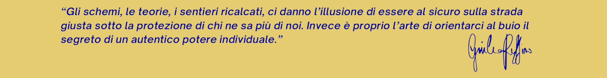 Giulia ruffino Psicologia interiore, frase motivazionale: "Gli schemi, le teorie, i sentieri ricalcati, ci danno l'illusione di essere al sicuro sulla strada giusta sotto la protezione di chi ne sa più di noi. Invece è proprio l'arte di orientarci al buio il segreto di un autentico potere individuale." Firma di Giulia Ruffino